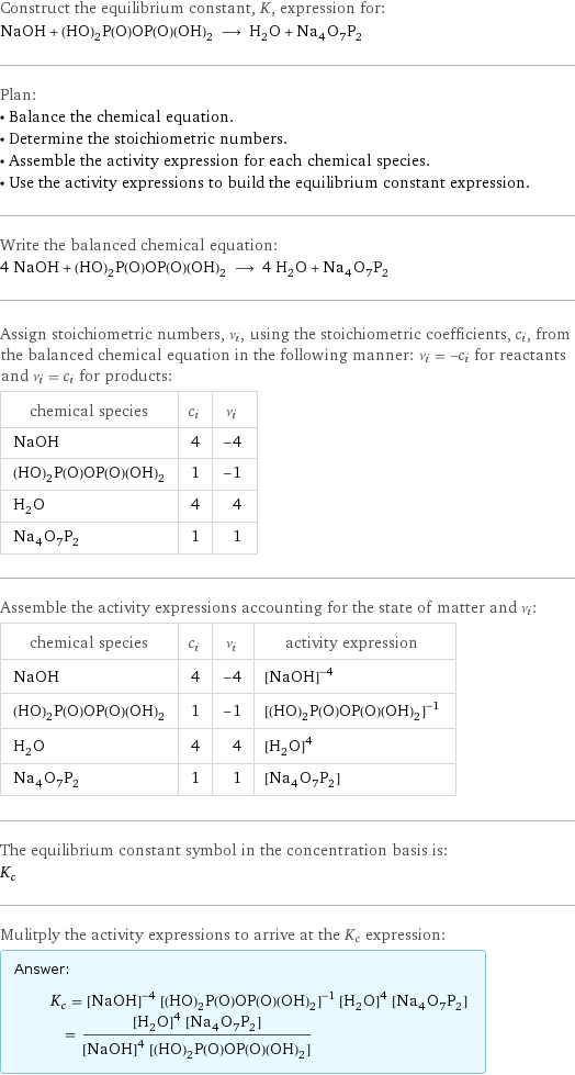 Construct the equilibrium constant, K, expression for: NaOH + (HO)_2P(O)OP(O)(OH)_2 ⟶ H_2O + Na_4O_7P_2 Plan: • Balance the chemical equation. • Determine the stoichiometric numbers. • Assemble the activity expression for each chemical species. • Use the activity expressions to build the equilibrium constant expression. Write the balanced chemical equation: 4 NaOH + (HO)_2P(O)OP(O)(OH)_2 ⟶ 4 H_2O + Na_4O_7P_2 Assign stoichiometric numbers, ν_i, using the stoichiometric coefficients, c_i, from the balanced chemical equation in the following manner: ν_i = -c_i for reactants and ν_i = c_i for products: chemical species | c_i | ν_i NaOH | 4 | -4 (HO)_2P(O)OP(O)(OH)_2 | 1 | -1 H_2O | 4 | 4 Na_4O_7P_2 | 1 | 1 Assemble the activity expressions accounting for the state of matter and ν_i: chemical species | c_i | ν_i | activity expression NaOH | 4 | -4 | ([NaOH])^(-4) (HO)_2P(O)OP(O)(OH)_2 | 1 | -1 | ([(HO)2P(O)OP(O)(OH)2])^(-1) H_2O | 4 | 4 | ([H2O])^4 Na_4O_7P_2 | 1 | 1 | [Na4O7P2] The equilibrium constant symbol in the concentration basis is: K_c Mulitply the activity expressions to arrive at the K_c expression: Answer: |   | K_c = ([NaOH])^(-4) ([(HO)2P(O)OP(O)(OH)2])^(-1) ([H2O])^4 [Na4O7P2] = (([H2O])^4 [Na4O7P2])/(([NaOH])^4 [(HO)2P(O)OP(O)(OH)2])