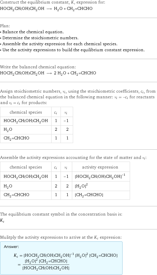 Construct the equilibrium constant, K, expression for: HOCH_2CH(OH)CH_2OH ⟶ H_2O + CH_2=CHCHO Plan: • Balance the chemical equation. • Determine the stoichiometric numbers. • Assemble the activity expression for each chemical species. • Use the activity expressions to build the equilibrium constant expression. Write the balanced chemical equation: HOCH_2CH(OH)CH_2OH ⟶ 2 H_2O + CH_2=CHCHO Assign stoichiometric numbers, ν_i, using the stoichiometric coefficients, c_i, from the balanced chemical equation in the following manner: ν_i = -c_i for reactants and ν_i = c_i for products: chemical species | c_i | ν_i HOCH_2CH(OH)CH_2OH | 1 | -1 H_2O | 2 | 2 CH_2=CHCHO | 1 | 1 Assemble the activity expressions accounting for the state of matter and ν_i: chemical species | c_i | ν_i | activity expression HOCH_2CH(OH)CH_2OH | 1 | -1 | ([HOCH2CH(OH)CH2OH])^(-1) H_2O | 2 | 2 | ([H2O])^2 CH_2=CHCHO | 1 | 1 | [CH2=CHCHO] The equilibrium constant symbol in the concentration basis is: K_c Mulitply the activity expressions to arrive at the K_c expression: Answer: |   | K_c = ([HOCH2CH(OH)CH2OH])^(-1) ([H2O])^2 [CH2=CHCHO] = (([H2O])^2 [CH2=CHCHO])/([HOCH2CH(OH)CH2OH])