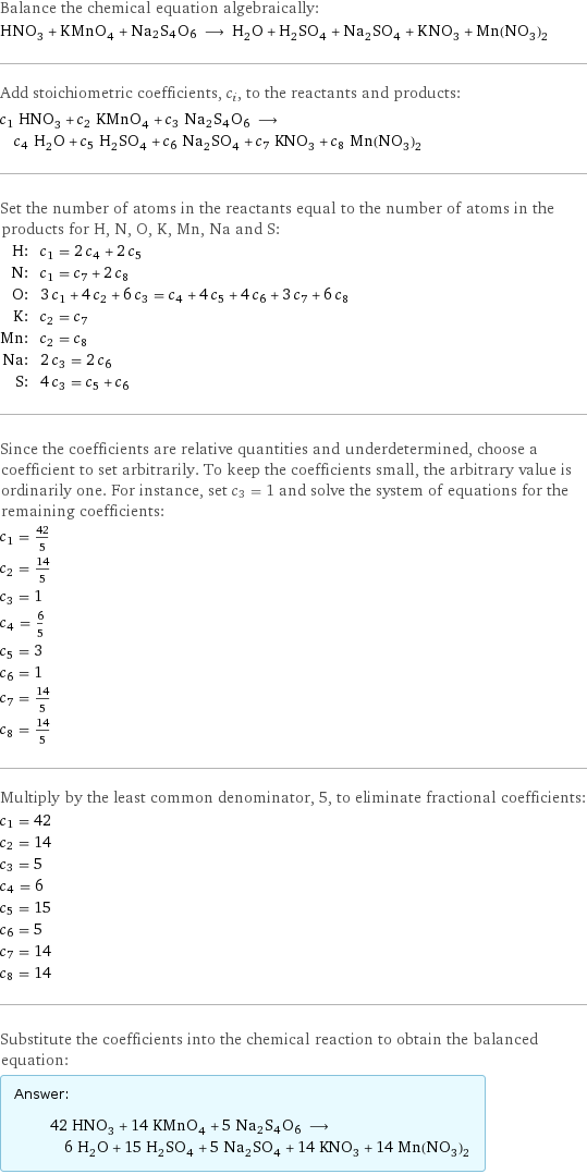 Balance the chemical equation algebraically: HNO_3 + KMnO_4 + Na2S4O6 ⟶ H_2O + H_2SO_4 + Na_2SO_4 + KNO_3 + Mn(NO_3)_2 Add stoichiometric coefficients, c_i, to the reactants and products: c_1 HNO_3 + c_2 KMnO_4 + c_3 Na2S4O6 ⟶ c_4 H_2O + c_5 H_2SO_4 + c_6 Na_2SO_4 + c_7 KNO_3 + c_8 Mn(NO_3)_2 Set the number of atoms in the reactants equal to the number of atoms in the products for H, N, O, K, Mn, Na and S: H: | c_1 = 2 c_4 + 2 c_5 N: | c_1 = c_7 + 2 c_8 O: | 3 c_1 + 4 c_2 + 6 c_3 = c_4 + 4 c_5 + 4 c_6 + 3 c_7 + 6 c_8 K: | c_2 = c_7 Mn: | c_2 = c_8 Na: | 2 c_3 = 2 c_6 S: | 4 c_3 = c_5 + c_6 Since the coefficients are relative quantities and underdetermined, choose a coefficient to set arbitrarily. To keep the coefficients small, the arbitrary value is ordinarily one. For instance, set c_3 = 1 and solve the system of equations for the remaining coefficients: c_1 = 42/5 c_2 = 14/5 c_3 = 1 c_4 = 6/5 c_5 = 3 c_6 = 1 c_7 = 14/5 c_8 = 14/5 Multiply by the least common denominator, 5, to eliminate fractional coefficients: c_1 = 42 c_2 = 14 c_3 = 5 c_4 = 6 c_5 = 15 c_6 = 5 c_7 = 14 c_8 = 14 Substitute the coefficients into the chemical reaction to obtain the balanced equation: Answer: |   | 42 HNO_3 + 14 KMnO_4 + 5 Na2S4O6 ⟶ 6 H_2O + 15 H_2SO_4 + 5 Na_2SO_4 + 14 KNO_3 + 14 Mn(NO_3)_2