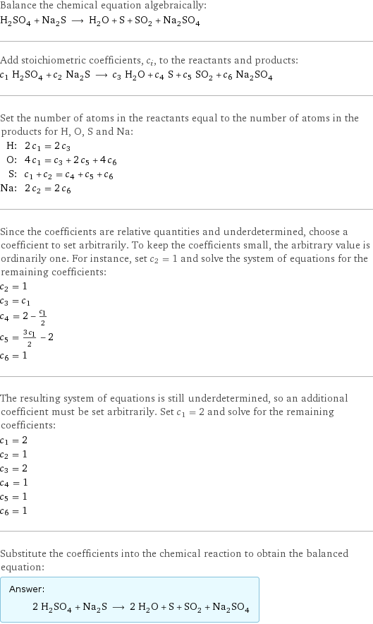 Balance the chemical equation algebraically: H_2SO_4 + Na_2S ⟶ H_2O + S + SO_2 + Na_2SO_4 Add stoichiometric coefficients, c_i, to the reactants and products: c_1 H_2SO_4 + c_2 Na_2S ⟶ c_3 H_2O + c_4 S + c_5 SO_2 + c_6 Na_2SO_4 Set the number of atoms in the reactants equal to the number of atoms in the products for H, O, S and Na: H: | 2 c_1 = 2 c_3 O: | 4 c_1 = c_3 + 2 c_5 + 4 c_6 S: | c_1 + c_2 = c_4 + c_5 + c_6 Na: | 2 c_2 = 2 c_6 Since the coefficients are relative quantities and underdetermined, choose a coefficient to set arbitrarily. To keep the coefficients small, the arbitrary value is ordinarily one. For instance, set c_2 = 1 and solve the system of equations for the remaining coefficients: c_2 = 1 c_3 = c_1 c_4 = 2 - c_1/2 c_5 = (3 c_1)/2 - 2 c_6 = 1 The resulting system of equations is still underdetermined, so an additional coefficient must be set arbitrarily. Set c_1 = 2 and solve for the remaining coefficients: c_1 = 2 c_2 = 1 c_3 = 2 c_4 = 1 c_5 = 1 c_6 = 1 Substitute the coefficients into the chemical reaction to obtain the balanced equation: Answer: |   | 2 H_2SO_4 + Na_2S ⟶ 2 H_2O + S + SO_2 + Na_2SO_4