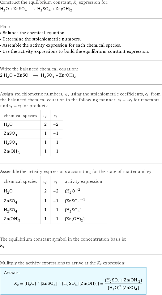 Construct the equilibrium constant, K, expression for: H_2O + ZnSO_4 ⟶ H_2SO_4 + Zn(OH)_2 Plan: • Balance the chemical equation. • Determine the stoichiometric numbers. • Assemble the activity expression for each chemical species. • Use the activity expressions to build the equilibrium constant expression. Write the balanced chemical equation: 2 H_2O + ZnSO_4 ⟶ H_2SO_4 + Zn(OH)_2 Assign stoichiometric numbers, ν_i, using the stoichiometric coefficients, c_i, from the balanced chemical equation in the following manner: ν_i = -c_i for reactants and ν_i = c_i for products: chemical species | c_i | ν_i H_2O | 2 | -2 ZnSO_4 | 1 | -1 H_2SO_4 | 1 | 1 Zn(OH)_2 | 1 | 1 Assemble the activity expressions accounting for the state of matter and ν_i: chemical species | c_i | ν_i | activity expression H_2O | 2 | -2 | ([H2O])^(-2) ZnSO_4 | 1 | -1 | ([ZnSO4])^(-1) H_2SO_4 | 1 | 1 | [H2SO4] Zn(OH)_2 | 1 | 1 | [Zn(OH)2] The equilibrium constant symbol in the concentration basis is: K_c Mulitply the activity expressions to arrive at the K_c expression: Answer: |   | K_c = ([H2O])^(-2) ([ZnSO4])^(-1) [H2SO4] [Zn(OH)2] = ([H2SO4] [Zn(OH)2])/(([H2O])^2 [ZnSO4])