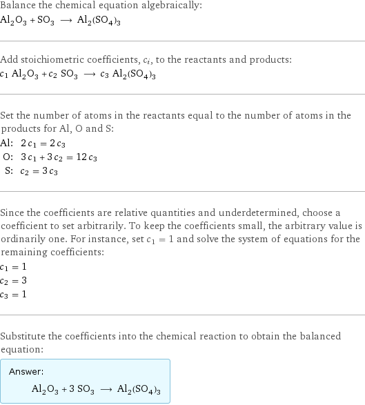 Balance the chemical equation algebraically: Al_2O_3 + SO_3 ⟶ Al_2(SO_4)_3 Add stoichiometric coefficients, c_i, to the reactants and products: c_1 Al_2O_3 + c_2 SO_3 ⟶ c_3 Al_2(SO_4)_3 Set the number of atoms in the reactants equal to the number of atoms in the products for Al, O and S: Al: | 2 c_1 = 2 c_3 O: | 3 c_1 + 3 c_2 = 12 c_3 S: | c_2 = 3 c_3 Since the coefficients are relative quantities and underdetermined, choose a coefficient to set arbitrarily. To keep the coefficients small, the arbitrary value is ordinarily one. For instance, set c_1 = 1 and solve the system of equations for the remaining coefficients: c_1 = 1 c_2 = 3 c_3 = 1 Substitute the coefficients into the chemical reaction to obtain the balanced equation: Answer: |   | Al_2O_3 + 3 SO_3 ⟶ Al_2(SO_4)_3