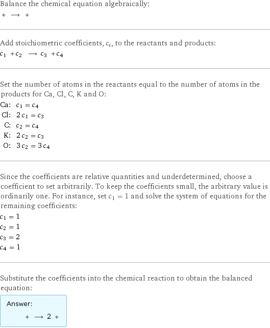 Balance the chemical equation algebraically:  + ⟶ +  Add stoichiometric coefficients, c_i, to the reactants and products: c_1 + c_2 ⟶ c_3 + c_4  Set the number of atoms in the reactants equal to the number of atoms in the products for Ca, Cl, C, K and O: Ca: | c_1 = c_4 Cl: | 2 c_1 = c_3 C: | c_2 = c_4 K: | 2 c_2 = c_3 O: | 3 c_2 = 3 c_4 Since the coefficients are relative quantities and underdetermined, choose a coefficient to set arbitrarily. To keep the coefficients small, the arbitrary value is ordinarily one. For instance, set c_1 = 1 and solve the system of equations for the remaining coefficients: c_1 = 1 c_2 = 1 c_3 = 2 c_4 = 1 Substitute the coefficients into the chemical reaction to obtain the balanced equation: Answer: |   | + ⟶ 2 + 