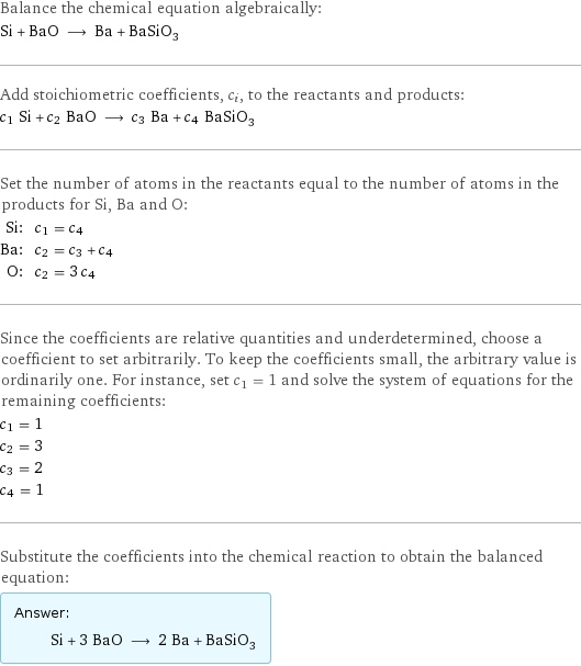 Balance the chemical equation algebraically: Si + BaO ⟶ Ba + BaSiO_3 Add stoichiometric coefficients, c_i, to the reactants and products: c_1 Si + c_2 BaO ⟶ c_3 Ba + c_4 BaSiO_3 Set the number of atoms in the reactants equal to the number of atoms in the products for Si, Ba and O: Si: | c_1 = c_4 Ba: | c_2 = c_3 + c_4 O: | c_2 = 3 c_4 Since the coefficients are relative quantities and underdetermined, choose a coefficient to set arbitrarily. To keep the coefficients small, the arbitrary value is ordinarily one. For instance, set c_1 = 1 and solve the system of equations for the remaining coefficients: c_1 = 1 c_2 = 3 c_3 = 2 c_4 = 1 Substitute the coefficients into the chemical reaction to obtain the balanced equation: Answer: |   | Si + 3 BaO ⟶ 2 Ba + BaSiO_3