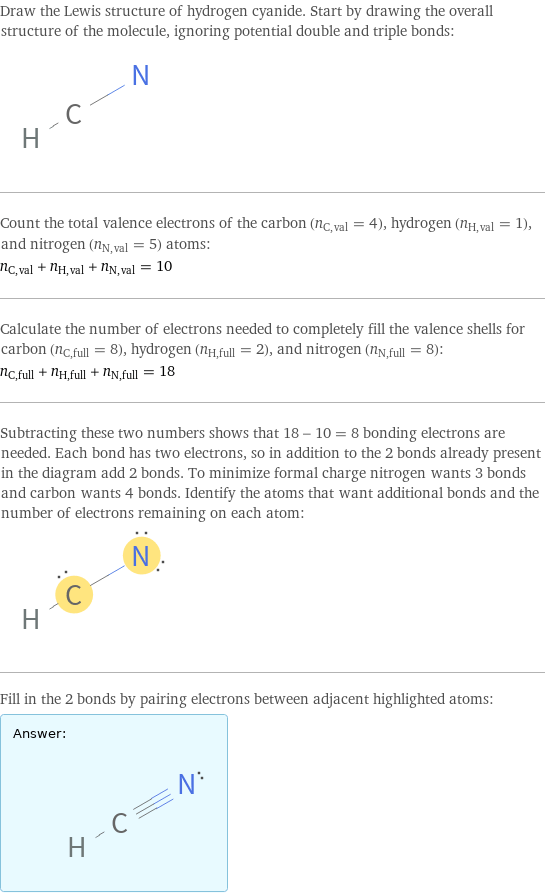 Draw the Lewis structure of hydrogen cyanide. Start by drawing the overall structure of the molecule, ignoring potential double and triple bonds:  Count the total valence electrons of the carbon (n_C, val = 4), hydrogen (n_H, val = 1), and nitrogen (n_N, val = 5) atoms: n_C, val + n_H, val + n_N, val = 10 Calculate the number of electrons needed to completely fill the valence shells for carbon (n_C, full = 8), hydrogen (n_H, full = 2), and nitrogen (n_N, full = 8): n_C, full + n_H, full + n_N, full = 18 Subtracting these two numbers shows that 18 - 10 = 8 bonding electrons are needed. Each bond has two electrons, so in addition to the 2 bonds already present in the diagram add 2 bonds. To minimize formal charge nitrogen wants 3 bonds and carbon wants 4 bonds. Identify the atoms that want additional bonds and the number of electrons remaining on each atom:  Fill in the 2 bonds by pairing electrons between adjacent highlighted atoms: Answer: |   | 