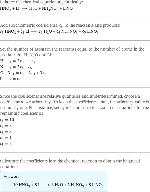 Balance the chemical equation algebraically: HNO_3 + Li ⟶ H_2O + NH_4NO_3 + LiNO_3 Add stoichiometric coefficients, c_i, to the reactants and products: c_1 HNO_3 + c_2 Li ⟶ c_3 H_2O + c_4 NH_4NO_3 + c_5 LiNO_3 Set the number of atoms in the reactants equal to the number of atoms in the products for H, N, O and Li: H: | c_1 = 2 c_3 + 4 c_4 N: | c_1 = 2 c_4 + c_5 O: | 3 c_1 = c_3 + 3 c_4 + 3 c_5 Li: | c_2 = c_5 Since the coefficients are relative quantities and underdetermined, choose a coefficient to set arbitrarily. To keep the coefficients small, the arbitrary value is ordinarily one. For instance, set c_4 = 1 and solve the system of equations for the remaining coefficients: c_1 = 10 c_2 = 8 c_3 = 3 c_4 = 1 c_5 = 8 Substitute the coefficients into the chemical reaction to obtain the balanced equation: Answer: |   | 10 HNO_3 + 8 Li ⟶ 3 H_2O + NH_4NO_3 + 8 LiNO_3