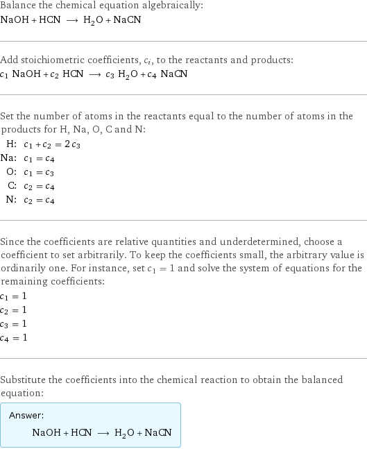 Balance the chemical equation algebraically: NaOH + HCN ⟶ H_2O + NaCN Add stoichiometric coefficients, c_i, to the reactants and products: c_1 NaOH + c_2 HCN ⟶ c_3 H_2O + c_4 NaCN Set the number of atoms in the reactants equal to the number of atoms in the products for H, Na, O, C and N: H: | c_1 + c_2 = 2 c_3 Na: | c_1 = c_4 O: | c_1 = c_3 C: | c_2 = c_4 N: | c_2 = c_4 Since the coefficients are relative quantities and underdetermined, choose a coefficient to set arbitrarily. To keep the coefficients small, the arbitrary value is ordinarily one. For instance, set c_1 = 1 and solve the system of equations for the remaining coefficients: c_1 = 1 c_2 = 1 c_3 = 1 c_4 = 1 Substitute the coefficients into the chemical reaction to obtain the balanced equation: Answer: |   | NaOH + HCN ⟶ H_2O + NaCN