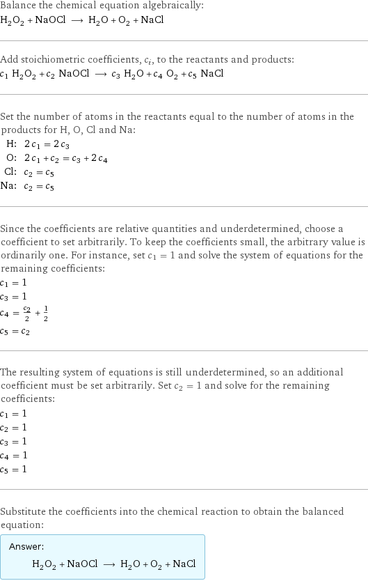 Balance the chemical equation algebraically: H_2O_2 + NaOCl ⟶ H_2O + O_2 + NaCl Add stoichiometric coefficients, c_i, to the reactants and products: c_1 H_2O_2 + c_2 NaOCl ⟶ c_3 H_2O + c_4 O_2 + c_5 NaCl Set the number of atoms in the reactants equal to the number of atoms in the products for H, O, Cl and Na: H: | 2 c_1 = 2 c_3 O: | 2 c_1 + c_2 = c_3 + 2 c_4 Cl: | c_2 = c_5 Na: | c_2 = c_5 Since the coefficients are relative quantities and underdetermined, choose a coefficient to set arbitrarily. To keep the coefficients small, the arbitrary value is ordinarily one. For instance, set c_1 = 1 and solve the system of equations for the remaining coefficients: c_1 = 1 c_3 = 1 c_4 = c_2/2 + 1/2 c_5 = c_2 The resulting system of equations is still underdetermined, so an additional coefficient must be set arbitrarily. Set c_2 = 1 and solve for the remaining coefficients: c_1 = 1 c_2 = 1 c_3 = 1 c_4 = 1 c_5 = 1 Substitute the coefficients into the chemical reaction to obtain the balanced equation: Answer: |   | H_2O_2 + NaOCl ⟶ H_2O + O_2 + NaCl