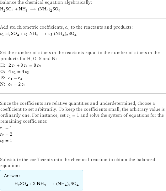 Balance the chemical equation algebraically: H_2SO_4 + NH_3 ⟶ (NH_4)_2SO_4 Add stoichiometric coefficients, c_i, to the reactants and products: c_1 H_2SO_4 + c_2 NH_3 ⟶ c_3 (NH_4)_2SO_4 Set the number of atoms in the reactants equal to the number of atoms in the products for H, O, S and N: H: | 2 c_1 + 3 c_2 = 8 c_3 O: | 4 c_1 = 4 c_3 S: | c_1 = c_3 N: | c_2 = 2 c_3 Since the coefficients are relative quantities and underdetermined, choose a coefficient to set arbitrarily. To keep the coefficients small, the arbitrary value is ordinarily one. For instance, set c_1 = 1 and solve the system of equations for the remaining coefficients: c_1 = 1 c_2 = 2 c_3 = 1 Substitute the coefficients into the chemical reaction to obtain the balanced equation: Answer: |   | H_2SO_4 + 2 NH_3 ⟶ (NH_4)_2SO_4