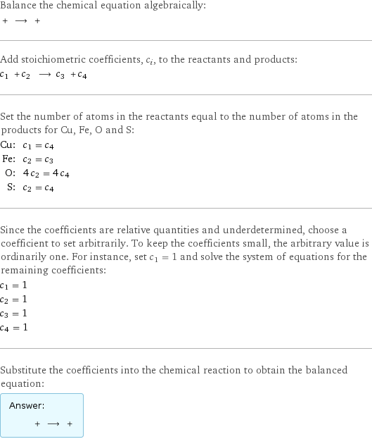 Balance the chemical equation algebraically:  + ⟶ +  Add stoichiometric coefficients, c_i, to the reactants and products: c_1 + c_2 ⟶ c_3 + c_4  Set the number of atoms in the reactants equal to the number of atoms in the products for Cu, Fe, O and S: Cu: | c_1 = c_4 Fe: | c_2 = c_3 O: | 4 c_2 = 4 c_4 S: | c_2 = c_4 Since the coefficients are relative quantities and underdetermined, choose a coefficient to set arbitrarily. To keep the coefficients small, the arbitrary value is ordinarily one. For instance, set c_1 = 1 and solve the system of equations for the remaining coefficients: c_1 = 1 c_2 = 1 c_3 = 1 c_4 = 1 Substitute the coefficients into the chemical reaction to obtain the balanced equation: Answer: |   | + ⟶ + 