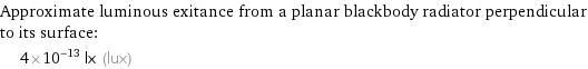 Approximate luminous exitance from a planar blackbody radiator perpendicular to its surface:  | 4×10^-13 lx (lux)
