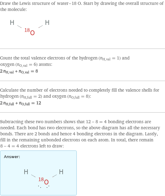 Draw the Lewis structure of water-18 O. Start by drawing the overall structure of the molecule:  Count the total valence electrons of the hydrogen (n_H, val = 1) and oxygen (n_O, val = 6) atoms: 2 n_H, val + n_O, val = 8 Calculate the number of electrons needed to completely fill the valence shells for hydrogen (n_H, full = 2) and oxygen (n_O, full = 8): 2 n_H, full + n_O, full = 12 Subtracting these two numbers shows that 12 - 8 = 4 bonding electrons are needed. Each bond has two electrons, so the above diagram has all the necessary bonds. There are 2 bonds and hence 4 bonding electrons in the diagram. Lastly, fill in the remaining unbonded electrons on each atom. In total, there remain 8 - 4 = 4 electrons left to draw: Answer: |   | 