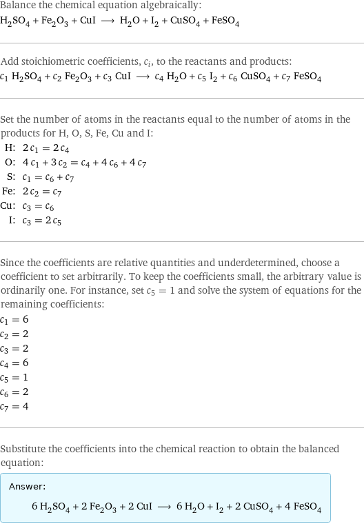 Balance the chemical equation algebraically: H_2SO_4 + Fe_2O_3 + CuI ⟶ H_2O + I_2 + CuSO_4 + FeSO_4 Add stoichiometric coefficients, c_i, to the reactants and products: c_1 H_2SO_4 + c_2 Fe_2O_3 + c_3 CuI ⟶ c_4 H_2O + c_5 I_2 + c_6 CuSO_4 + c_7 FeSO_4 Set the number of atoms in the reactants equal to the number of atoms in the products for H, O, S, Fe, Cu and I: H: | 2 c_1 = 2 c_4 O: | 4 c_1 + 3 c_2 = c_4 + 4 c_6 + 4 c_7 S: | c_1 = c_6 + c_7 Fe: | 2 c_2 = c_7 Cu: | c_3 = c_6 I: | c_3 = 2 c_5 Since the coefficients are relative quantities and underdetermined, choose a coefficient to set arbitrarily. To keep the coefficients small, the arbitrary value is ordinarily one. For instance, set c_5 = 1 and solve the system of equations for the remaining coefficients: c_1 = 6 c_2 = 2 c_3 = 2 c_4 = 6 c_5 = 1 c_6 = 2 c_7 = 4 Substitute the coefficients into the chemical reaction to obtain the balanced equation: Answer: |   | 6 H_2SO_4 + 2 Fe_2O_3 + 2 CuI ⟶ 6 H_2O + I_2 + 2 CuSO_4 + 4 FeSO_4