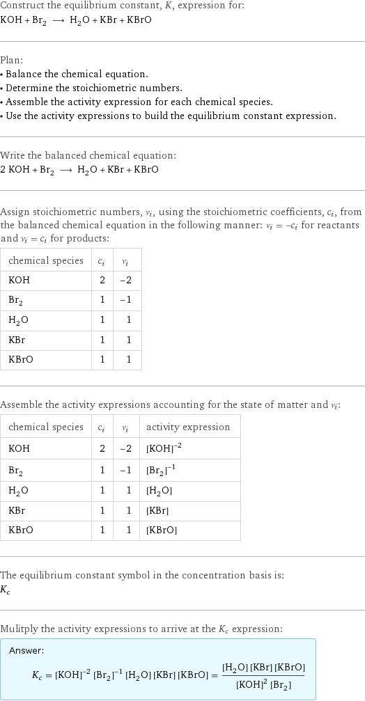 Construct the equilibrium constant, K, expression for: KOH + Br_2 ⟶ H_2O + KBr + KBrO Plan: • Balance the chemical equation. • Determine the stoichiometric numbers. • Assemble the activity expression for each chemical species. • Use the activity expressions to build the equilibrium constant expression. Write the balanced chemical equation: 2 KOH + Br_2 ⟶ H_2O + KBr + KBrO Assign stoichiometric numbers, ν_i, using the stoichiometric coefficients, c_i, from the balanced chemical equation in the following manner: ν_i = -c_i for reactants and ν_i = c_i for products: chemical species | c_i | ν_i KOH | 2 | -2 Br_2 | 1 | -1 H_2O | 1 | 1 KBr | 1 | 1 KBrO | 1 | 1 Assemble the activity expressions accounting for the state of matter and ν_i: chemical species | c_i | ν_i | activity expression KOH | 2 | -2 | ([KOH])^(-2) Br_2 | 1 | -1 | ([Br2])^(-1) H_2O | 1 | 1 | [H2O] KBr | 1 | 1 | [KBr] KBrO | 1 | 1 | [KBrO] The equilibrium constant symbol in the concentration basis is: K_c Mulitply the activity expressions to arrive at the K_c expression: Answer: |   | K_c = ([KOH])^(-2) ([Br2])^(-1) [H2O] [KBr] [KBrO] = ([H2O] [KBr] [KBrO])/(([KOH])^2 [Br2])