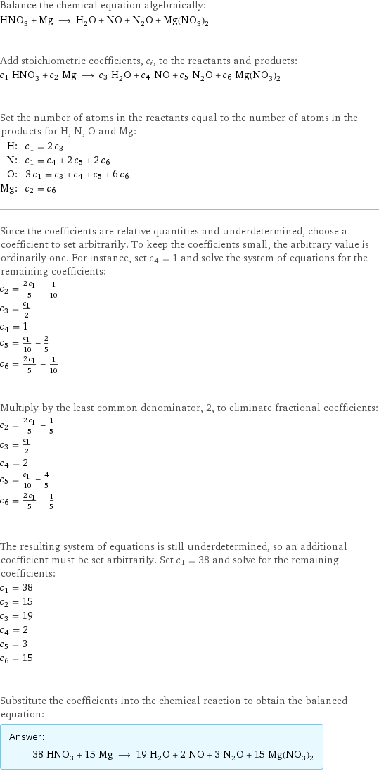 Balance the chemical equation algebraically: HNO_3 + Mg ⟶ H_2O + NO + N_2O + Mg(NO_3)_2 Add stoichiometric coefficients, c_i, to the reactants and products: c_1 HNO_3 + c_2 Mg ⟶ c_3 H_2O + c_4 NO + c_5 N_2O + c_6 Mg(NO_3)_2 Set the number of atoms in the reactants equal to the number of atoms in the products for H, N, O and Mg: H: | c_1 = 2 c_3 N: | c_1 = c_4 + 2 c_5 + 2 c_6 O: | 3 c_1 = c_3 + c_4 + c_5 + 6 c_6 Mg: | c_2 = c_6 Since the coefficients are relative quantities and underdetermined, choose a coefficient to set arbitrarily. To keep the coefficients small, the arbitrary value is ordinarily one. For instance, set c_4 = 1 and solve the system of equations for the remaining coefficients: c_2 = (2 c_1)/5 - 1/10 c_3 = c_1/2 c_4 = 1 c_5 = c_1/10 - 2/5 c_6 = (2 c_1)/5 - 1/10 Multiply by the least common denominator, 2, to eliminate fractional coefficients: c_2 = (2 c_1)/5 - 1/5 c_3 = c_1/2 c_4 = 2 c_5 = c_1/10 - 4/5 c_6 = (2 c_1)/5 - 1/5 The resulting system of equations is still underdetermined, so an additional coefficient must be set arbitrarily. Set c_1 = 38 and solve for the remaining coefficients: c_1 = 38 c_2 = 15 c_3 = 19 c_4 = 2 c_5 = 3 c_6 = 15 Substitute the coefficients into the chemical reaction to obtain the balanced equation: Answer: |   | 38 HNO_3 + 15 Mg ⟶ 19 H_2O + 2 NO + 3 N_2O + 15 Mg(NO_3)_2