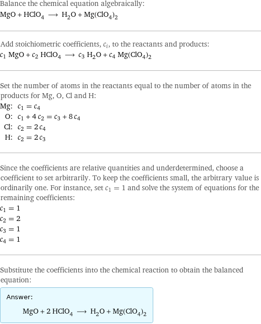 Balance the chemical equation algebraically: MgO + HClO_4 ⟶ H_2O + Mg(ClO_4)_2 Add stoichiometric coefficients, c_i, to the reactants and products: c_1 MgO + c_2 HClO_4 ⟶ c_3 H_2O + c_4 Mg(ClO_4)_2 Set the number of atoms in the reactants equal to the number of atoms in the products for Mg, O, Cl and H: Mg: | c_1 = c_4 O: | c_1 + 4 c_2 = c_3 + 8 c_4 Cl: | c_2 = 2 c_4 H: | c_2 = 2 c_3 Since the coefficients are relative quantities and underdetermined, choose a coefficient to set arbitrarily. To keep the coefficients small, the arbitrary value is ordinarily one. For instance, set c_1 = 1 and solve the system of equations for the remaining coefficients: c_1 = 1 c_2 = 2 c_3 = 1 c_4 = 1 Substitute the coefficients into the chemical reaction to obtain the balanced equation: Answer: |   | MgO + 2 HClO_4 ⟶ H_2O + Mg(ClO_4)_2