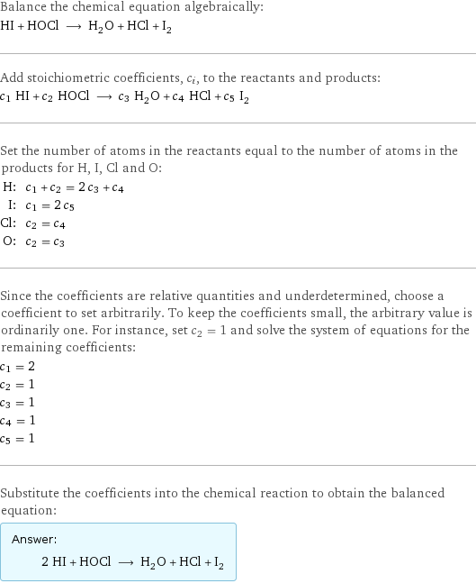 Balance the chemical equation algebraically: HI + HOCl ⟶ H_2O + HCl + I_2 Add stoichiometric coefficients, c_i, to the reactants and products: c_1 HI + c_2 HOCl ⟶ c_3 H_2O + c_4 HCl + c_5 I_2 Set the number of atoms in the reactants equal to the number of atoms in the products for H, I, Cl and O: H: | c_1 + c_2 = 2 c_3 + c_4 I: | c_1 = 2 c_5 Cl: | c_2 = c_4 O: | c_2 = c_3 Since the coefficients are relative quantities and underdetermined, choose a coefficient to set arbitrarily. To keep the coefficients small, the arbitrary value is ordinarily one. For instance, set c_2 = 1 and solve the system of equations for the remaining coefficients: c_1 = 2 c_2 = 1 c_3 = 1 c_4 = 1 c_5 = 1 Substitute the coefficients into the chemical reaction to obtain the balanced equation: Answer: |   | 2 HI + HOCl ⟶ H_2O + HCl + I_2