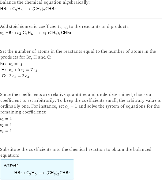 Balance the chemical equation algebraically: HBr + C_3H_6 ⟶ (CH_3)_2CHBr Add stoichiometric coefficients, c_i, to the reactants and products: c_1 HBr + c_2 C_3H_6 ⟶ c_3 (CH_3)_2CHBr Set the number of atoms in the reactants equal to the number of atoms in the products for Br, H and C: Br: | c_1 = c_3 H: | c_1 + 6 c_2 = 7 c_3 C: | 3 c_2 = 3 c_3 Since the coefficients are relative quantities and underdetermined, choose a coefficient to set arbitrarily. To keep the coefficients small, the arbitrary value is ordinarily one. For instance, set c_1 = 1 and solve the system of equations for the remaining coefficients: c_1 = 1 c_2 = 1 c_3 = 1 Substitute the coefficients into the chemical reaction to obtain the balanced equation: Answer: |   | HBr + C_3H_6 ⟶ (CH_3)_2CHBr