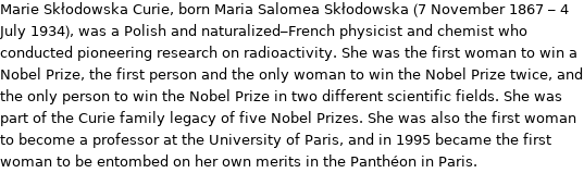 Marie Skłodowska Curie, born Maria Salomea Skłodowska (7 November 1867 - 4 July 1934), was a Polish and naturalized-French physicist and chemist who conducted pioneering research on radioactivity. She was the first woman to win a Nobel Prize, the first person and the only woman to win the Nobel Prize twice, and the only person to win the Nobel Prize in two different scientific fields. She was part of the Curie family legacy of five Nobel Prizes. She was also the first woman to become a professor at the University of Paris, and in 1995 became the first woman to be entombed on her own merits in the Panthéon in Paris.