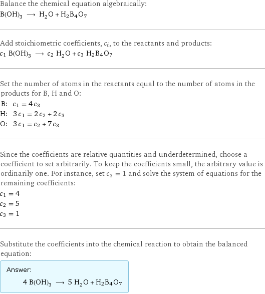 Balance the chemical equation algebraically: B(OH)_3 ⟶ H_2O + H2B4O7 Add stoichiometric coefficients, c_i, to the reactants and products: c_1 B(OH)_3 ⟶ c_2 H_2O + c_3 H2B4O7 Set the number of atoms in the reactants equal to the number of atoms in the products for B, H and O: B: | c_1 = 4 c_3 H: | 3 c_1 = 2 c_2 + 2 c_3 O: | 3 c_1 = c_2 + 7 c_3 Since the coefficients are relative quantities and underdetermined, choose a coefficient to set arbitrarily. To keep the coefficients small, the arbitrary value is ordinarily one. For instance, set c_3 = 1 and solve the system of equations for the remaining coefficients: c_1 = 4 c_2 = 5 c_3 = 1 Substitute the coefficients into the chemical reaction to obtain the balanced equation: Answer: |   | 4 B(OH)_3 ⟶ 5 H_2O + H2B4O7