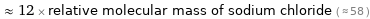  ≈ 12 × relative molecular mass of sodium chloride ( ≈ 58 )