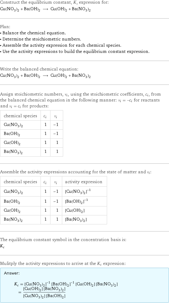 Construct the equilibrium constant, K, expression for: Cu(NO_3)_2 + Ba(OH)_2 ⟶ Cu(OH)_2 + Ba(NO_3)_2 Plan: • Balance the chemical equation. • Determine the stoichiometric numbers. • Assemble the activity expression for each chemical species. • Use the activity expressions to build the equilibrium constant expression. Write the balanced chemical equation: Cu(NO_3)_2 + Ba(OH)_2 ⟶ Cu(OH)_2 + Ba(NO_3)_2 Assign stoichiometric numbers, ν_i, using the stoichiometric coefficients, c_i, from the balanced chemical equation in the following manner: ν_i = -c_i for reactants and ν_i = c_i for products: chemical species | c_i | ν_i Cu(NO_3)_2 | 1 | -1 Ba(OH)_2 | 1 | -1 Cu(OH)_2 | 1 | 1 Ba(NO_3)_2 | 1 | 1 Assemble the activity expressions accounting for the state of matter and ν_i: chemical species | c_i | ν_i | activity expression Cu(NO_3)_2 | 1 | -1 | ([Cu(NO3)2])^(-1) Ba(OH)_2 | 1 | -1 | ([Ba(OH)2])^(-1) Cu(OH)_2 | 1 | 1 | [Cu(OH)2] Ba(NO_3)_2 | 1 | 1 | [Ba(NO3)2] The equilibrium constant symbol in the concentration basis is: K_c Mulitply the activity expressions to arrive at the K_c expression: Answer: |   | K_c = ([Cu(NO3)2])^(-1) ([Ba(OH)2])^(-1) [Cu(OH)2] [Ba(NO3)2] = ([Cu(OH)2] [Ba(NO3)2])/([Cu(NO3)2] [Ba(OH)2])