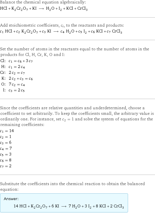 Balance the chemical equation algebraically: HCl + K_2Cr_2O_7 + KI ⟶ H_2O + I_2 + KCl + CrCl_3 Add stoichiometric coefficients, c_i, to the reactants and products: c_1 HCl + c_2 K_2Cr_2O_7 + c_3 KI ⟶ c_4 H_2O + c_5 I_2 + c_6 KCl + c_7 CrCl_3 Set the number of atoms in the reactants equal to the number of atoms in the products for Cl, H, Cr, K, O and I: Cl: | c_1 = c_6 + 3 c_7 H: | c_1 = 2 c_4 Cr: | 2 c_2 = c_7 K: | 2 c_2 + c_3 = c_6 O: | 7 c_2 = c_4 I: | c_3 = 2 c_5 Since the coefficients are relative quantities and underdetermined, choose a coefficient to set arbitrarily. To keep the coefficients small, the arbitrary value is ordinarily one. For instance, set c_2 = 1 and solve the system of equations for the remaining coefficients: c_1 = 14 c_2 = 1 c_3 = 6 c_4 = 7 c_5 = 3 c_6 = 8 c_7 = 2 Substitute the coefficients into the chemical reaction to obtain the balanced equation: Answer: |   | 14 HCl + K_2Cr_2O_7 + 6 KI ⟶ 7 H_2O + 3 I_2 + 8 KCl + 2 CrCl_3