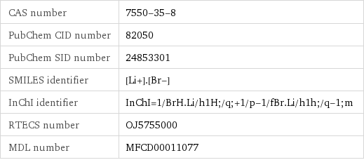 CAS number | 7550-35-8 PubChem CID number | 82050 PubChem SID number | 24853301 SMILES identifier | [Li+].[Br-] InChI identifier | InChI=1/BrH.Li/h1H;/q;+1/p-1/fBr.Li/h1h;/q-1;m RTECS number | OJ5755000 MDL number | MFCD00011077