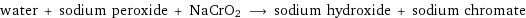 water + sodium peroxide + NaCrO2 ⟶ sodium hydroxide + sodium chromate