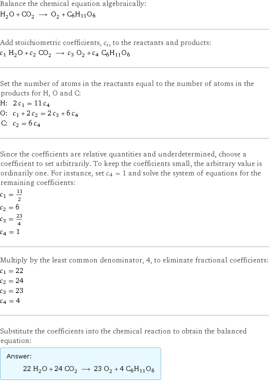 Balance the chemical equation algebraically: H_2O + CO_2 ⟶ O_2 + C6H11O6 Add stoichiometric coefficients, c_i, to the reactants and products: c_1 H_2O + c_2 CO_2 ⟶ c_3 O_2 + c_4 C6H11O6 Set the number of atoms in the reactants equal to the number of atoms in the products for H, O and C: H: | 2 c_1 = 11 c_4 O: | c_1 + 2 c_2 = 2 c_3 + 6 c_4 C: | c_2 = 6 c_4 Since the coefficients are relative quantities and underdetermined, choose a coefficient to set arbitrarily. To keep the coefficients small, the arbitrary value is ordinarily one. For instance, set c_4 = 1 and solve the system of equations for the remaining coefficients: c_1 = 11/2 c_2 = 6 c_3 = 23/4 c_4 = 1 Multiply by the least common denominator, 4, to eliminate fractional coefficients: c_1 = 22 c_2 = 24 c_3 = 23 c_4 = 4 Substitute the coefficients into the chemical reaction to obtain the balanced equation: Answer: |   | 22 H_2O + 24 CO_2 ⟶ 23 O_2 + 4 C6H11O6