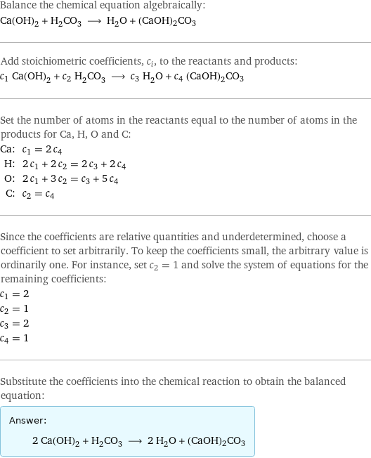 Balance the chemical equation algebraically: Ca(OH)_2 + H_2CO_3 ⟶ H_2O + (CaOH)2CO3 Add stoichiometric coefficients, c_i, to the reactants and products: c_1 Ca(OH)_2 + c_2 H_2CO_3 ⟶ c_3 H_2O + c_4 (CaOH)2CO3 Set the number of atoms in the reactants equal to the number of atoms in the products for Ca, H, O and C: Ca: | c_1 = 2 c_4 H: | 2 c_1 + 2 c_2 = 2 c_3 + 2 c_4 O: | 2 c_1 + 3 c_2 = c_3 + 5 c_4 C: | c_2 = c_4 Since the coefficients are relative quantities and underdetermined, choose a coefficient to set arbitrarily. To keep the coefficients small, the arbitrary value is ordinarily one. For instance, set c_2 = 1 and solve the system of equations for the remaining coefficients: c_1 = 2 c_2 = 1 c_3 = 2 c_4 = 1 Substitute the coefficients into the chemical reaction to obtain the balanced equation: Answer: |   | 2 Ca(OH)_2 + H_2CO_3 ⟶ 2 H_2O + (CaOH)2CO3