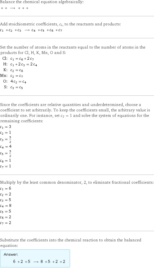 Balance the chemical equation algebraically:  + + ⟶ + + +  Add stoichiometric coefficients, c_i, to the reactants and products: c_1 + c_2 + c_3 ⟶ c_4 + c_5 + c_6 + c_7  Set the number of atoms in the reactants equal to the number of atoms in the products for Cl, H, K, Mn, O and S: Cl: | c_1 = c_6 + 2 c_7 H: | c_1 + 2 c_3 = 2 c_4 K: | c_2 = c_6 Mn: | c_2 = c_7 O: | 4 c_2 = c_4 S: | c_3 = c_5 Since the coefficients are relative quantities and underdetermined, choose a coefficient to set arbitrarily. To keep the coefficients small, the arbitrary value is ordinarily one. For instance, set c_2 = 1 and solve the system of equations for the remaining coefficients: c_1 = 3 c_2 = 1 c_3 = 5/2 c_4 = 4 c_5 = 5/2 c_6 = 1 c_7 = 1 Multiply by the least common denominator, 2, to eliminate fractional coefficients: c_1 = 6 c_2 = 2 c_3 = 5 c_4 = 8 c_5 = 5 c_6 = 2 c_7 = 2 Substitute the coefficients into the chemical reaction to obtain the balanced equation: Answer: |   | 6 + 2 + 5 ⟶ 8 + 5 + 2 + 2 