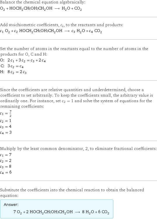 Balance the chemical equation algebraically: O_2 + HOCH_2CH(OH)CH_2OH ⟶ H_2O + CO_2 Add stoichiometric coefficients, c_i, to the reactants and products: c_1 O_2 + c_2 HOCH_2CH(OH)CH_2OH ⟶ c_3 H_2O + c_4 CO_2 Set the number of atoms in the reactants equal to the number of atoms in the products for O, C and H: O: | 2 c_1 + 3 c_2 = c_3 + 2 c_4 C: | 3 c_2 = c_4 H: | 8 c_2 = 2 c_3 Since the coefficients are relative quantities and underdetermined, choose a coefficient to set arbitrarily. To keep the coefficients small, the arbitrary value is ordinarily one. For instance, set c_2 = 1 and solve the system of equations for the remaining coefficients: c_1 = 7/2 c_2 = 1 c_3 = 4 c_4 = 3 Multiply by the least common denominator, 2, to eliminate fractional coefficients: c_1 = 7 c_2 = 2 c_3 = 8 c_4 = 6 Substitute the coefficients into the chemical reaction to obtain the balanced equation: Answer: |   | 7 O_2 + 2 HOCH_2CH(OH)CH_2OH ⟶ 8 H_2O + 6 CO_2