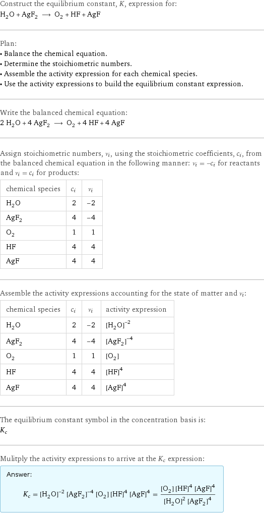 Construct the equilibrium constant, K, expression for: H_2O + AgF_2 ⟶ O_2 + HF + AgF Plan: • Balance the chemical equation. • Determine the stoichiometric numbers. • Assemble the activity expression for each chemical species. • Use the activity expressions to build the equilibrium constant expression. Write the balanced chemical equation: 2 H_2O + 4 AgF_2 ⟶ O_2 + 4 HF + 4 AgF Assign stoichiometric numbers, ν_i, using the stoichiometric coefficients, c_i, from the balanced chemical equation in the following manner: ν_i = -c_i for reactants and ν_i = c_i for products: chemical species | c_i | ν_i H_2O | 2 | -2 AgF_2 | 4 | -4 O_2 | 1 | 1 HF | 4 | 4 AgF | 4 | 4 Assemble the activity expressions accounting for the state of matter and ν_i: chemical species | c_i | ν_i | activity expression H_2O | 2 | -2 | ([H2O])^(-2) AgF_2 | 4 | -4 | ([AgF2])^(-4) O_2 | 1 | 1 | [O2] HF | 4 | 4 | ([HF])^4 AgF | 4 | 4 | ([AgF])^4 The equilibrium constant symbol in the concentration basis is: K_c Mulitply the activity expressions to arrive at the K_c expression: Answer: |   | K_c = ([H2O])^(-2) ([AgF2])^(-4) [O2] ([HF])^4 ([AgF])^4 = ([O2] ([HF])^4 ([AgF])^4)/(([H2O])^2 ([AgF2])^4)