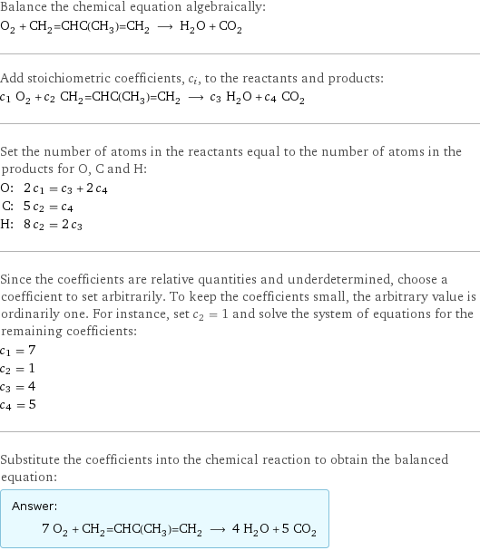 Balance the chemical equation algebraically: O_2 + CH_2=CHC(CH_3)=CH_2 ⟶ H_2O + CO_2 Add stoichiometric coefficients, c_i, to the reactants and products: c_1 O_2 + c_2 CH_2=CHC(CH_3)=CH_2 ⟶ c_3 H_2O + c_4 CO_2 Set the number of atoms in the reactants equal to the number of atoms in the products for O, C and H: O: | 2 c_1 = c_3 + 2 c_4 C: | 5 c_2 = c_4 H: | 8 c_2 = 2 c_3 Since the coefficients are relative quantities and underdetermined, choose a coefficient to set arbitrarily. To keep the coefficients small, the arbitrary value is ordinarily one. For instance, set c_2 = 1 and solve the system of equations for the remaining coefficients: c_1 = 7 c_2 = 1 c_3 = 4 c_4 = 5 Substitute the coefficients into the chemical reaction to obtain the balanced equation: Answer: |   | 7 O_2 + CH_2=CHC(CH_3)=CH_2 ⟶ 4 H_2O + 5 CO_2