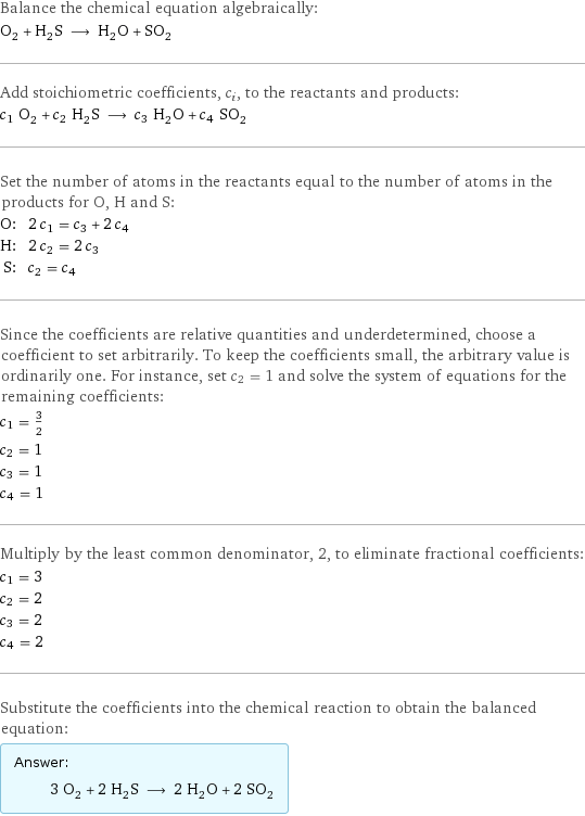 Balance the chemical equation algebraically: O_2 + H_2S ⟶ H_2O + SO_2 Add stoichiometric coefficients, c_i, to the reactants and products: c_1 O_2 + c_2 H_2S ⟶ c_3 H_2O + c_4 SO_2 Set the number of atoms in the reactants equal to the number of atoms in the products for O, H and S: O: | 2 c_1 = c_3 + 2 c_4 H: | 2 c_2 = 2 c_3 S: | c_2 = c_4 Since the coefficients are relative quantities and underdetermined, choose a coefficient to set arbitrarily. To keep the coefficients small, the arbitrary value is ordinarily one. For instance, set c_2 = 1 and solve the system of equations for the remaining coefficients: c_1 = 3/2 c_2 = 1 c_3 = 1 c_4 = 1 Multiply by the least common denominator, 2, to eliminate fractional coefficients: c_1 = 3 c_2 = 2 c_3 = 2 c_4 = 2 Substitute the coefficients into the chemical reaction to obtain the balanced equation: Answer: |   | 3 O_2 + 2 H_2S ⟶ 2 H_2O + 2 SO_2