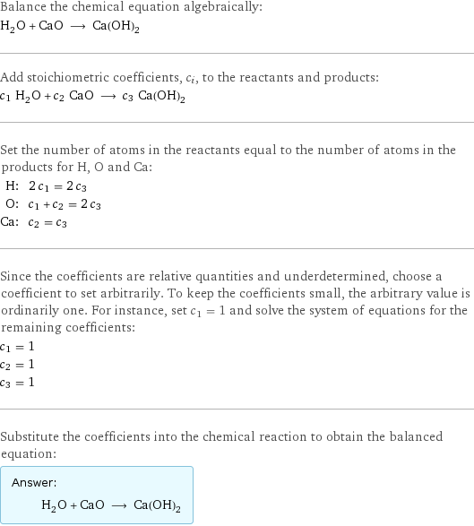 Balance the chemical equation algebraically: H_2O + CaO ⟶ Ca(OH)_2 Add stoichiometric coefficients, c_i, to the reactants and products: c_1 H_2O + c_2 CaO ⟶ c_3 Ca(OH)_2 Set the number of atoms in the reactants equal to the number of atoms in the products for H, O and Ca: H: | 2 c_1 = 2 c_3 O: | c_1 + c_2 = 2 c_3 Ca: | c_2 = c_3 Since the coefficients are relative quantities and underdetermined, choose a coefficient to set arbitrarily. To keep the coefficients small, the arbitrary value is ordinarily one. For instance, set c_1 = 1 and solve the system of equations for the remaining coefficients: c_1 = 1 c_2 = 1 c_3 = 1 Substitute the coefficients into the chemical reaction to obtain the balanced equation: Answer: |   | H_2O + CaO ⟶ Ca(OH)_2