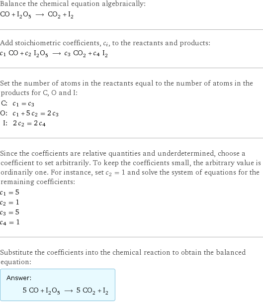 Balance the chemical equation algebraically: CO + I_2O_5 ⟶ CO_2 + I_2 Add stoichiometric coefficients, c_i, to the reactants and products: c_1 CO + c_2 I_2O_5 ⟶ c_3 CO_2 + c_4 I_2 Set the number of atoms in the reactants equal to the number of atoms in the products for C, O and I: C: | c_1 = c_3 O: | c_1 + 5 c_2 = 2 c_3 I: | 2 c_2 = 2 c_4 Since the coefficients are relative quantities and underdetermined, choose a coefficient to set arbitrarily. To keep the coefficients small, the arbitrary value is ordinarily one. For instance, set c_2 = 1 and solve the system of equations for the remaining coefficients: c_1 = 5 c_2 = 1 c_3 = 5 c_4 = 1 Substitute the coefficients into the chemical reaction to obtain the balanced equation: Answer: |   | 5 CO + I_2O_5 ⟶ 5 CO_2 + I_2