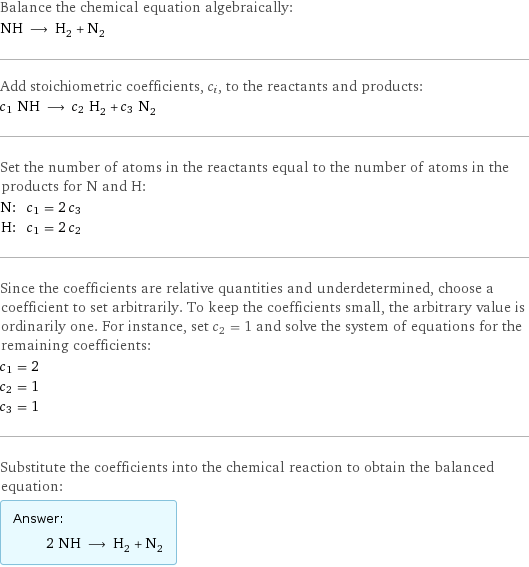 Balance the chemical equation algebraically: NH ⟶ H_2 + N_2 Add stoichiometric coefficients, c_i, to the reactants and products: c_1 NH ⟶ c_2 H_2 + c_3 N_2 Set the number of atoms in the reactants equal to the number of atoms in the products for N and H: N: | c_1 = 2 c_3 H: | c_1 = 2 c_2 Since the coefficients are relative quantities and underdetermined, choose a coefficient to set arbitrarily. To keep the coefficients small, the arbitrary value is ordinarily one. For instance, set c_2 = 1 and solve the system of equations for the remaining coefficients: c_1 = 2 c_2 = 1 c_3 = 1 Substitute the coefficients into the chemical reaction to obtain the balanced equation: Answer: |   | 2 NH ⟶ H_2 + N_2