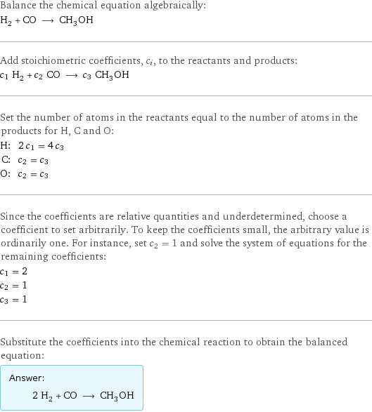 Balance the chemical equation algebraically: H_2 + CO ⟶ CH_3OH Add stoichiometric coefficients, c_i, to the reactants and products: c_1 H_2 + c_2 CO ⟶ c_3 CH_3OH Set the number of atoms in the reactants equal to the number of atoms in the products for H, C and O: H: | 2 c_1 = 4 c_3 C: | c_2 = c_3 O: | c_2 = c_3 Since the coefficients are relative quantities and underdetermined, choose a coefficient to set arbitrarily. To keep the coefficients small, the arbitrary value is ordinarily one. For instance, set c_2 = 1 and solve the system of equations for the remaining coefficients: c_1 = 2 c_2 = 1 c_3 = 1 Substitute the coefficients into the chemical reaction to obtain the balanced equation: Answer: |   | 2 H_2 + CO ⟶ CH_3OH