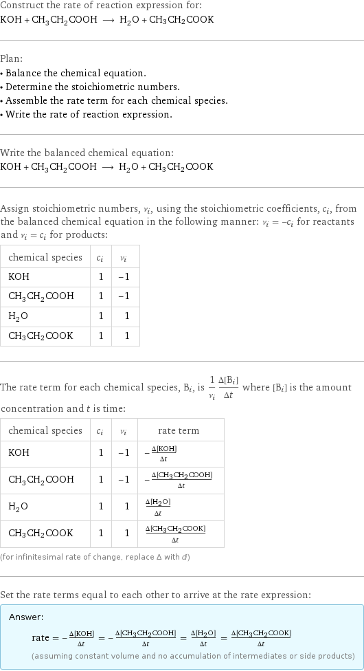 Construct the rate of reaction expression for: KOH + CH_3CH_2COOH ⟶ H_2O + CH3CH2COOK Plan: • Balance the chemical equation. • Determine the stoichiometric numbers. • Assemble the rate term for each chemical species. • Write the rate of reaction expression. Write the balanced chemical equation: KOH + CH_3CH_2COOH ⟶ H_2O + CH3CH2COOK Assign stoichiometric numbers, ν_i, using the stoichiometric coefficients, c_i, from the balanced chemical equation in the following manner: ν_i = -c_i for reactants and ν_i = c_i for products: chemical species | c_i | ν_i KOH | 1 | -1 CH_3CH_2COOH | 1 | -1 H_2O | 1 | 1 CH3CH2COOK | 1 | 1 The rate term for each chemical species, B_i, is 1/ν_i(Δ[B_i])/(Δt) where [B_i] is the amount concentration and t is time: chemical species | c_i | ν_i | rate term KOH | 1 | -1 | -(Δ[KOH])/(Δt) CH_3CH_2COOH | 1 | -1 | -(Δ[CH3CH2COOH])/(Δt) H_2O | 1 | 1 | (Δ[H2O])/(Δt) CH3CH2COOK | 1 | 1 | (Δ[CH3CH2COOK])/(Δt) (for infinitesimal rate of change, replace Δ with d) Set the rate terms equal to each other to arrive at the rate expression: Answer: |   | rate = -(Δ[KOH])/(Δt) = -(Δ[CH3CH2COOH])/(Δt) = (Δ[H2O])/(Δt) = (Δ[CH3CH2COOK])/(Δt) (assuming constant volume and no accumulation of intermediates or side products)