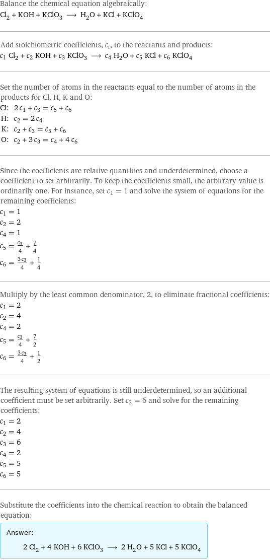 Balance the chemical equation algebraically: Cl_2 + KOH + KClO_3 ⟶ H_2O + KCl + KClO_4 Add stoichiometric coefficients, c_i, to the reactants and products: c_1 Cl_2 + c_2 KOH + c_3 KClO_3 ⟶ c_4 H_2O + c_5 KCl + c_6 KClO_4 Set the number of atoms in the reactants equal to the number of atoms in the products for Cl, H, K and O: Cl: | 2 c_1 + c_3 = c_5 + c_6 H: | c_2 = 2 c_4 K: | c_2 + c_3 = c_5 + c_6 O: | c_2 + 3 c_3 = c_4 + 4 c_6 Since the coefficients are relative quantities and underdetermined, choose a coefficient to set arbitrarily. To keep the coefficients small, the arbitrary value is ordinarily one. For instance, set c_1 = 1 and solve the system of equations for the remaining coefficients: c_1 = 1 c_2 = 2 c_4 = 1 c_5 = c_3/4 + 7/4 c_6 = (3 c_3)/4 + 1/4 Multiply by the least common denominator, 2, to eliminate fractional coefficients: c_1 = 2 c_2 = 4 c_4 = 2 c_5 = c_3/4 + 7/2 c_6 = (3 c_3)/4 + 1/2 The resulting system of equations is still underdetermined, so an additional coefficient must be set arbitrarily. Set c_3 = 6 and solve for the remaining coefficients: c_1 = 2 c_2 = 4 c_3 = 6 c_4 = 2 c_5 = 5 c_6 = 5 Substitute the coefficients into the chemical reaction to obtain the balanced equation: Answer: |   | 2 Cl_2 + 4 KOH + 6 KClO_3 ⟶ 2 H_2O + 5 KCl + 5 KClO_4