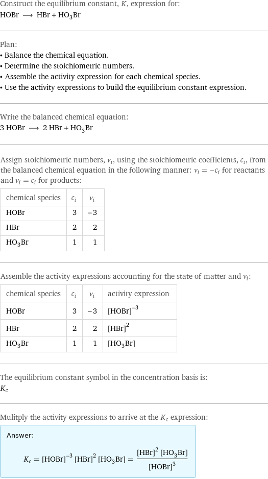 Construct the equilibrium constant, K, expression for: HOBr ⟶ HBr + HO_3Br Plan: • Balance the chemical equation. • Determine the stoichiometric numbers. • Assemble the activity expression for each chemical species. • Use the activity expressions to build the equilibrium constant expression. Write the balanced chemical equation: 3 HOBr ⟶ 2 HBr + HO_3Br Assign stoichiometric numbers, ν_i, using the stoichiometric coefficients, c_i, from the balanced chemical equation in the following manner: ν_i = -c_i for reactants and ν_i = c_i for products: chemical species | c_i | ν_i HOBr | 3 | -3 HBr | 2 | 2 HO_3Br | 1 | 1 Assemble the activity expressions accounting for the state of matter and ν_i: chemical species | c_i | ν_i | activity expression HOBr | 3 | -3 | ([HOBr])^(-3) HBr | 2 | 2 | ([HBr])^2 HO_3Br | 1 | 1 | [H1O3Br1] The equilibrium constant symbol in the concentration basis is: K_c Mulitply the activity expressions to arrive at the K_c expression: Answer: |   | K_c = ([HOBr])^(-3) ([HBr])^2 [H1O3Br1] = (([HBr])^2 [H1O3Br1])/([HOBr])^3