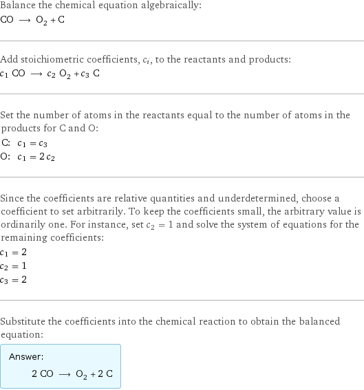 Balance the chemical equation algebraically: CO ⟶ O_2 + C Add stoichiometric coefficients, c_i, to the reactants and products: c_1 CO ⟶ c_2 O_2 + c_3 C Set the number of atoms in the reactants equal to the number of atoms in the products for C and O: C: | c_1 = c_3 O: | c_1 = 2 c_2 Since the coefficients are relative quantities and underdetermined, choose a coefficient to set arbitrarily. To keep the coefficients small, the arbitrary value is ordinarily one. For instance, set c_2 = 1 and solve the system of equations for the remaining coefficients: c_1 = 2 c_2 = 1 c_3 = 2 Substitute the coefficients into the chemical reaction to obtain the balanced equation: Answer: |   | 2 CO ⟶ O_2 + 2 C