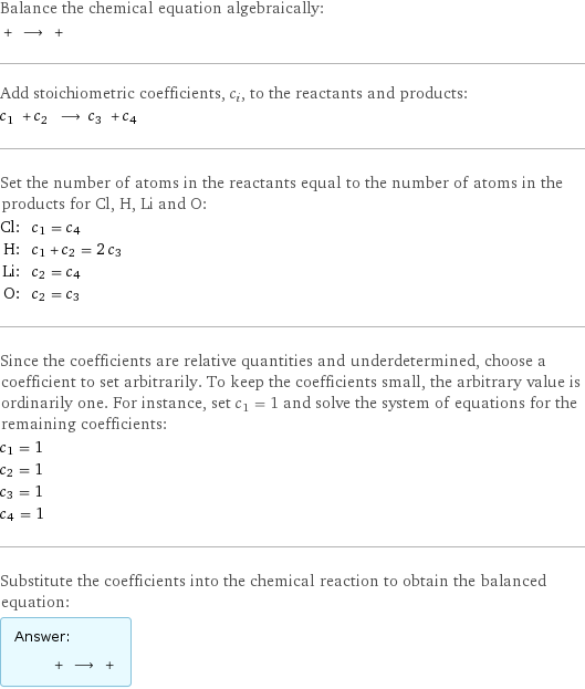 Balance the chemical equation algebraically:  + ⟶ +  Add stoichiometric coefficients, c_i, to the reactants and products: c_1 + c_2 ⟶ c_3 + c_4  Set the number of atoms in the reactants equal to the number of atoms in the products for Cl, H, Li and O: Cl: | c_1 = c_4 H: | c_1 + c_2 = 2 c_3 Li: | c_2 = c_4 O: | c_2 = c_3 Since the coefficients are relative quantities and underdetermined, choose a coefficient to set arbitrarily. To keep the coefficients small, the arbitrary value is ordinarily one. For instance, set c_1 = 1 and solve the system of equations for the remaining coefficients: c_1 = 1 c_2 = 1 c_3 = 1 c_4 = 1 Substitute the coefficients into the chemical reaction to obtain the balanced equation: Answer: |   | + ⟶ + 