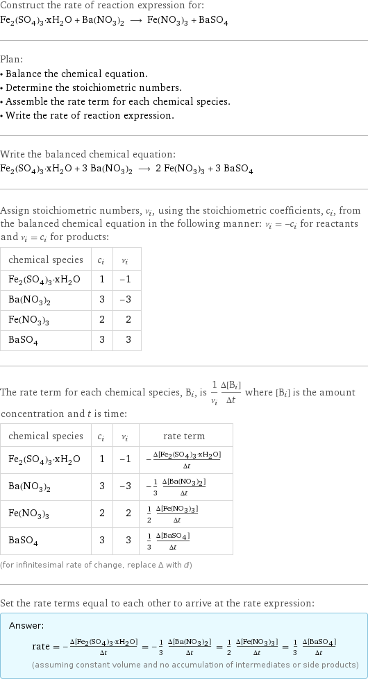 Construct the rate of reaction expression for: Fe_2(SO_4)_3·xH_2O + Ba(NO_3)_2 ⟶ Fe(NO_3)_3 + BaSO_4 Plan: • Balance the chemical equation. • Determine the stoichiometric numbers. • Assemble the rate term for each chemical species. • Write the rate of reaction expression. Write the balanced chemical equation: Fe_2(SO_4)_3·xH_2O + 3 Ba(NO_3)_2 ⟶ 2 Fe(NO_3)_3 + 3 BaSO_4 Assign stoichiometric numbers, ν_i, using the stoichiometric coefficients, c_i, from the balanced chemical equation in the following manner: ν_i = -c_i for reactants and ν_i = c_i for products: chemical species | c_i | ν_i Fe_2(SO_4)_3·xH_2O | 1 | -1 Ba(NO_3)_2 | 3 | -3 Fe(NO_3)_3 | 2 | 2 BaSO_4 | 3 | 3 The rate term for each chemical species, B_i, is 1/ν_i(Δ[B_i])/(Δt) where [B_i] is the amount concentration and t is time: chemical species | c_i | ν_i | rate term Fe_2(SO_4)_3·xH_2O | 1 | -1 | -(Δ[Fe2(SO4)3·xH2O])/(Δt) Ba(NO_3)_2 | 3 | -3 | -1/3 (Δ[Ba(NO3)2])/(Δt) Fe(NO_3)_3 | 2 | 2 | 1/2 (Δ[Fe(NO3)3])/(Δt) BaSO_4 | 3 | 3 | 1/3 (Δ[BaSO4])/(Δt) (for infinitesimal rate of change, replace Δ with d) Set the rate terms equal to each other to arrive at the rate expression: Answer: |   | rate = -(Δ[Fe2(SO4)3·xH2O])/(Δt) = -1/3 (Δ[Ba(NO3)2])/(Δt) = 1/2 (Δ[Fe(NO3)3])/(Δt) = 1/3 (Δ[BaSO4])/(Δt) (assuming constant volume and no accumulation of intermediates or side products)