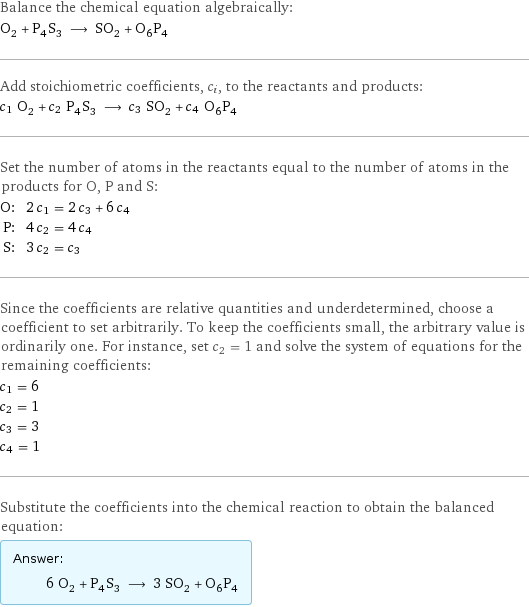 Balance the chemical equation algebraically: O_2 + P_4S_3 ⟶ SO_2 + O_6P_4 Add stoichiometric coefficients, c_i, to the reactants and products: c_1 O_2 + c_2 P_4S_3 ⟶ c_3 SO_2 + c_4 O_6P_4 Set the number of atoms in the reactants equal to the number of atoms in the products for O, P and S: O: | 2 c_1 = 2 c_3 + 6 c_4 P: | 4 c_2 = 4 c_4 S: | 3 c_2 = c_3 Since the coefficients are relative quantities and underdetermined, choose a coefficient to set arbitrarily. To keep the coefficients small, the arbitrary value is ordinarily one. For instance, set c_2 = 1 and solve the system of equations for the remaining coefficients: c_1 = 6 c_2 = 1 c_3 = 3 c_4 = 1 Substitute the coefficients into the chemical reaction to obtain the balanced equation: Answer: |   | 6 O_2 + P_4S_3 ⟶ 3 SO_2 + O_6P_4