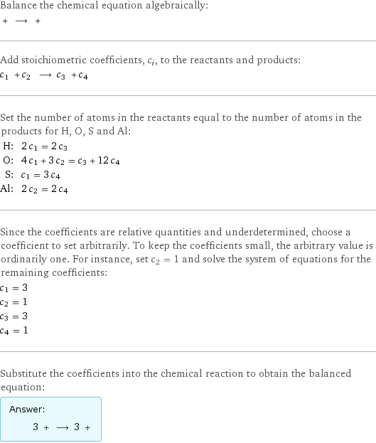 Balance the chemical equation algebraically:  + ⟶ +  Add stoichiometric coefficients, c_i, to the reactants and products: c_1 + c_2 ⟶ c_3 + c_4  Set the number of atoms in the reactants equal to the number of atoms in the products for H, O, S and Al: H: | 2 c_1 = 2 c_3 O: | 4 c_1 + 3 c_2 = c_3 + 12 c_4 S: | c_1 = 3 c_4 Al: | 2 c_2 = 2 c_4 Since the coefficients are relative quantities and underdetermined, choose a coefficient to set arbitrarily. To keep the coefficients small, the arbitrary value is ordinarily one. For instance, set c_2 = 1 and solve the system of equations for the remaining coefficients: c_1 = 3 c_2 = 1 c_3 = 3 c_4 = 1 Substitute the coefficients into the chemical reaction to obtain the balanced equation: Answer: |   | 3 + ⟶ 3 + 