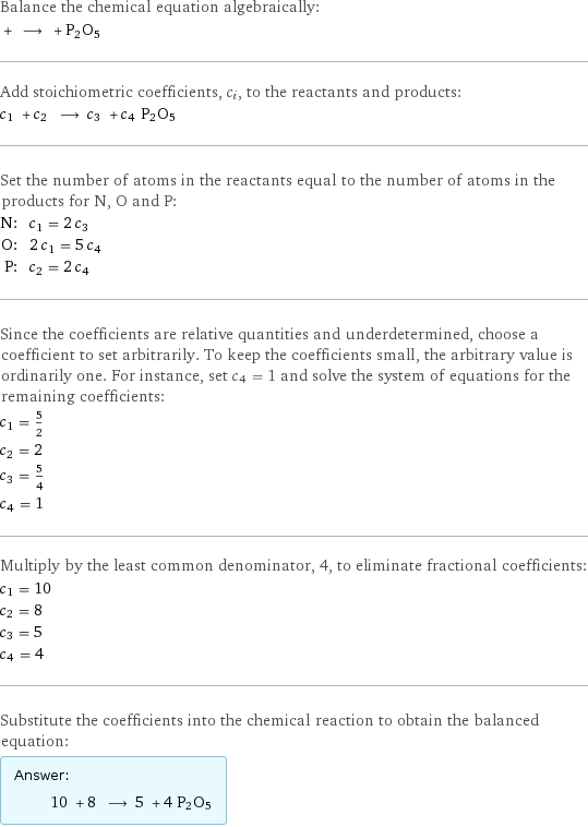 Balance the chemical equation algebraically:  + ⟶ + P2O5 Add stoichiometric coefficients, c_i, to the reactants and products: c_1 + c_2 ⟶ c_3 + c_4 P2O5 Set the number of atoms in the reactants equal to the number of atoms in the products for N, O and P: N: | c_1 = 2 c_3 O: | 2 c_1 = 5 c_4 P: | c_2 = 2 c_4 Since the coefficients are relative quantities and underdetermined, choose a coefficient to set arbitrarily. To keep the coefficients small, the arbitrary value is ordinarily one. For instance, set c_4 = 1 and solve the system of equations for the remaining coefficients: c_1 = 5/2 c_2 = 2 c_3 = 5/4 c_4 = 1 Multiply by the least common denominator, 4, to eliminate fractional coefficients: c_1 = 10 c_2 = 8 c_3 = 5 c_4 = 4 Substitute the coefficients into the chemical reaction to obtain the balanced equation: Answer: |   | 10 + 8 ⟶ 5 + 4 P2O5