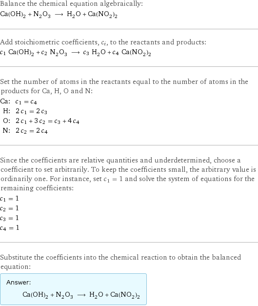 Balance the chemical equation algebraically: Ca(OH)_2 + N_2O_3 ⟶ H_2O + Ca(NO_2)_2 Add stoichiometric coefficients, c_i, to the reactants and products: c_1 Ca(OH)_2 + c_2 N_2O_3 ⟶ c_3 H_2O + c_4 Ca(NO_2)_2 Set the number of atoms in the reactants equal to the number of atoms in the products for Ca, H, O and N: Ca: | c_1 = c_4 H: | 2 c_1 = 2 c_3 O: | 2 c_1 + 3 c_2 = c_3 + 4 c_4 N: | 2 c_2 = 2 c_4 Since the coefficients are relative quantities and underdetermined, choose a coefficient to set arbitrarily. To keep the coefficients small, the arbitrary value is ordinarily one. For instance, set c_1 = 1 and solve the system of equations for the remaining coefficients: c_1 = 1 c_2 = 1 c_3 = 1 c_4 = 1 Substitute the coefficients into the chemical reaction to obtain the balanced equation: Answer: |   | Ca(OH)_2 + N_2O_3 ⟶ H_2O + Ca(NO_2)_2
